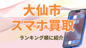 大仙市でおすすめのスマホ買取店まとめスマホ買取！8選のランクングと価格一覧を紹介